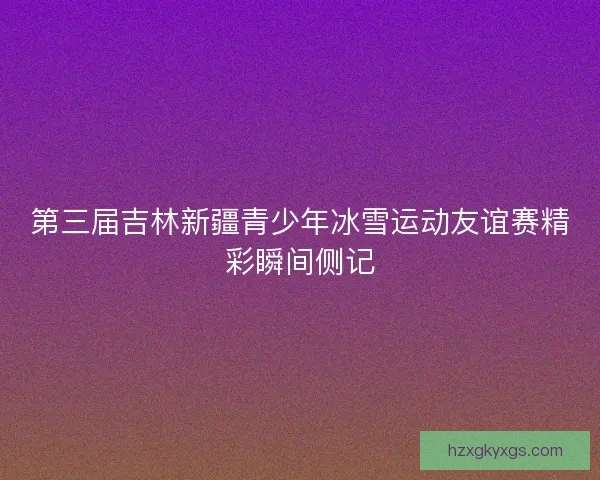 第三届吉林新疆青少年冰雪运动友谊赛精彩瞬间侧记