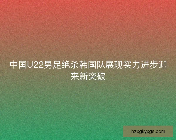 中国U22男足绝杀韩国队展现实力进步迎来新突破